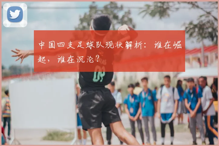 中国四支足球队现状解析：谁在崛起，谁在沉沦？