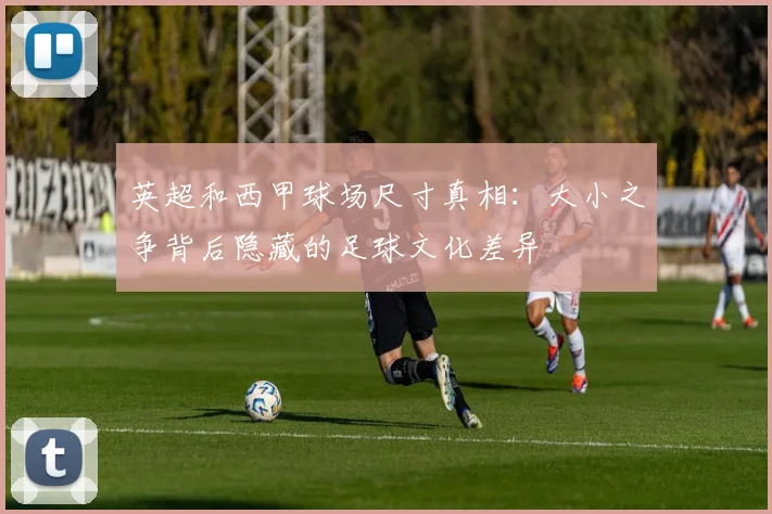 英超和西甲球场尺寸真相：大小之争背后隐藏的足球文化差异