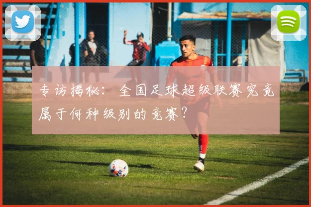 专访揭秘：全国足球超级联赛究竟属于何种级别的竞赛？