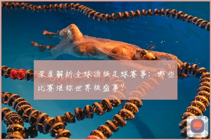 深度解析全球顶级足球赛事：哪些比赛堪称世界级盛事？